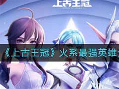 上古王冠火系最强英雄有哪些？火系最强英雄介绍