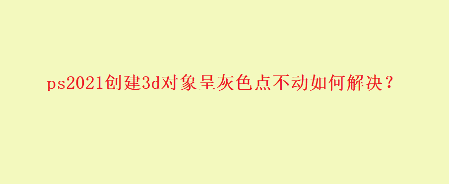 ps新建3d模型是灰色的怎么办? ps2021中3D功能变灰无法使用的解决办法